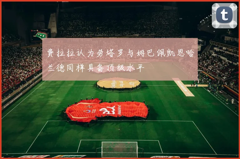 费拉拉认为劳塔罗与姆巴佩凯恩哈兰德同样具备顶级水平