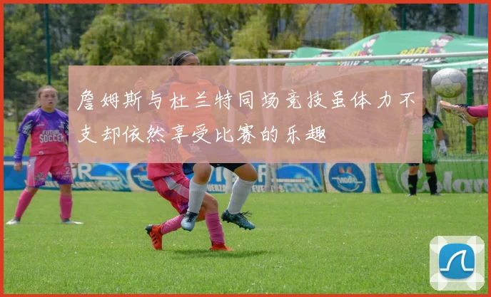 詹姆斯与杜兰特同场竞技虽体力不支却依然享受比赛的乐趣