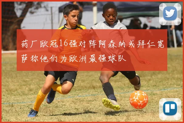 药厂欧冠16强对阵阿森纳或拜仁宽萨称他们为欧洲最强球队