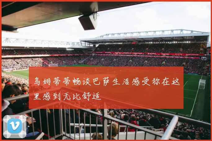 乌姆蒂蒂畅谈巴萨生活感受称在这里感到无比舒适