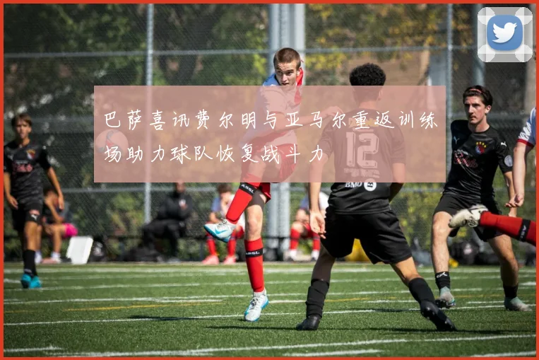 巴萨喜讯费尔明与亚马尔重返训练场助力球队恢复战斗力