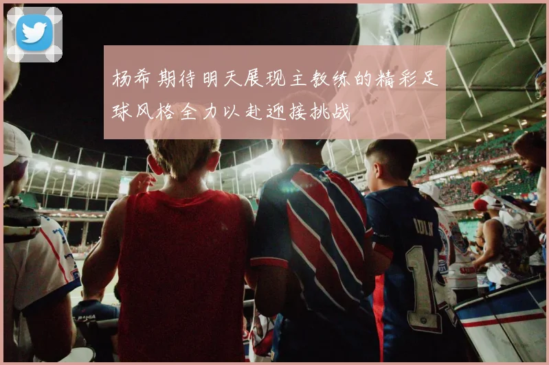 杨希期待明天展现主教练的精彩足球风格全力以赴迎接挑战