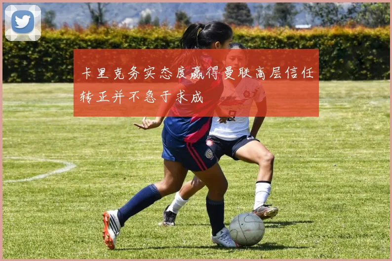卡里克务实态度赢得曼联高层信任转正并不急于求成