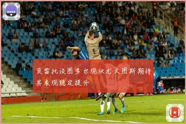 莫雷托谈图多尔现状尤文图斯期待其表现稳定提升