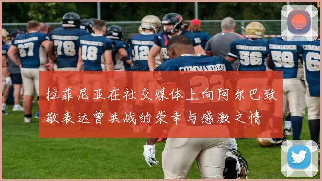拉菲尼亚在社交媒体上向阿尔巴致敬表达曾共战的荣幸与感激之情
