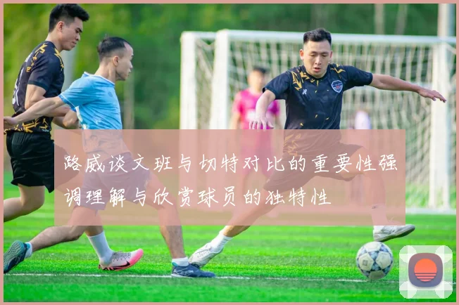 路威谈文班与切特对比的重要性强调理解与欣赏球员的独特性