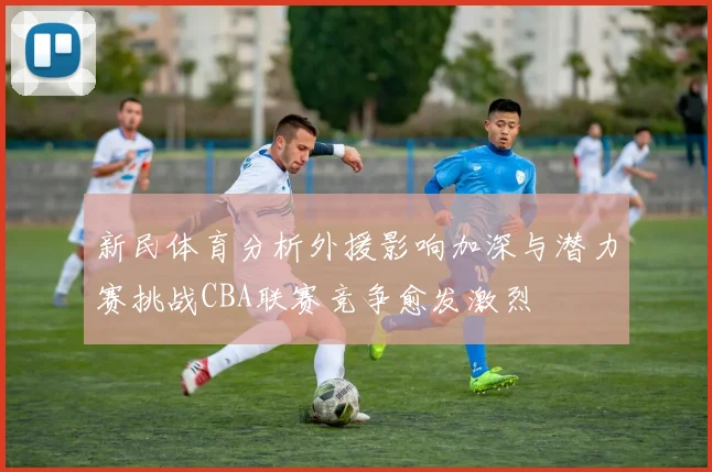 新民体育分析外援影响加深与潜力赛挑战CBA联赛竞争愈发激烈