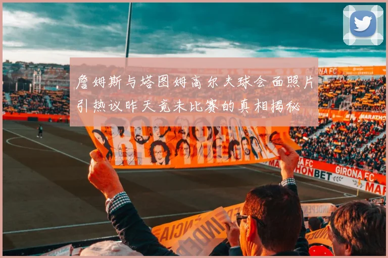 詹姆斯与塔图姆高尔夫球会面照片引热议昨天竟未比赛的真相揭秘